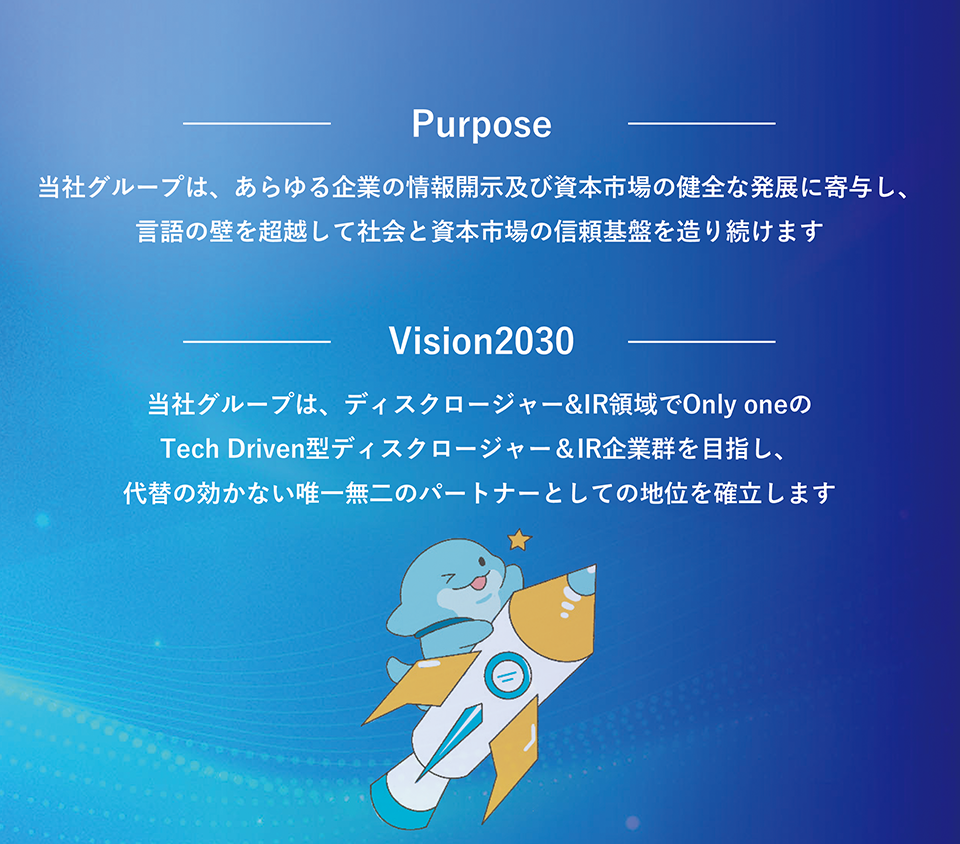 パーパス。当社グループは、あらゆる企業の情報開示及び資本市場の健全な発展に寄与し、言語の壁を超越して社会と資本市場の信頼基盤を造り続けます。
Vision2030。当社グループは、ディスクロージャーとIRの領域でOnly oneのTech Driven型ディスクロージャー＆IR企業群を目指し、代替のきかない唯一無二のパートナーとしての地位を確立します。